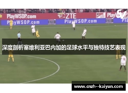 深度剖析塞维利亚巴内加的足球水平与独特技艺表现 深度剖析塞维利亚巴内加的足球水平与独特技艺表现