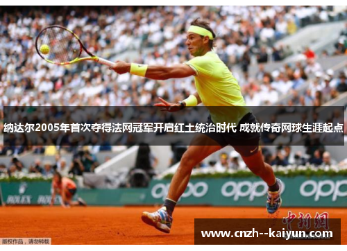 纳达尔2005年首次夺得法网冠军开启红土统治时代 成就传奇网球生涯起点