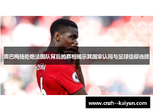奥巴梅扬拒绝法国队背后的真相揭示其国家认同与足球信仰选择 奥巴梅扬拒绝法国队背后的真相揭示其国家认同与足球信仰选择