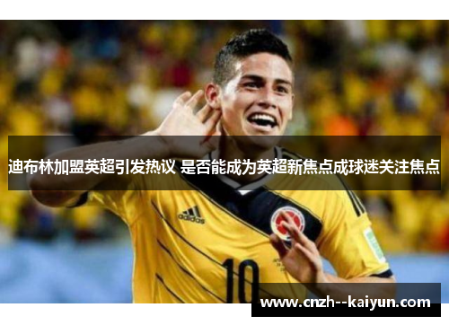 迪布林加盟英超引发热议 是否能成为英超新焦点成球迷关注焦点