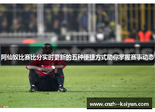 阿仙奴比赛比分实时更新的五种便捷方式助你掌握赛事动态 阿仙奴比赛比分实时更新的五种便捷方式助你掌握赛事动态