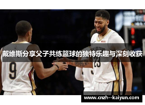 戴维斯分享父子共练篮球的独特乐趣与深刻收获 戴维斯分享父子共练篮球的独特乐趣与深刻收获