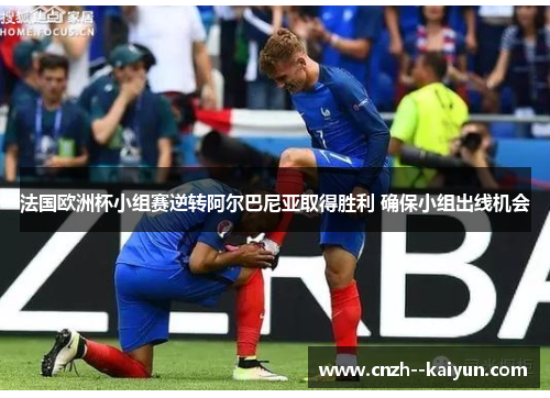 法国欧洲杯小组赛逆转阿尔巴尼亚取得胜利 确保小组出线机会