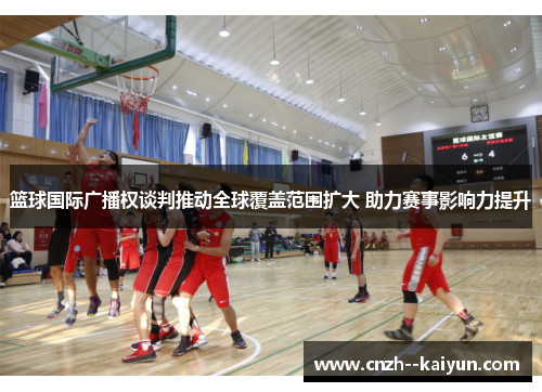 篮球国际广播权谈判推动全球覆盖范围扩大 助力赛事影响力提升