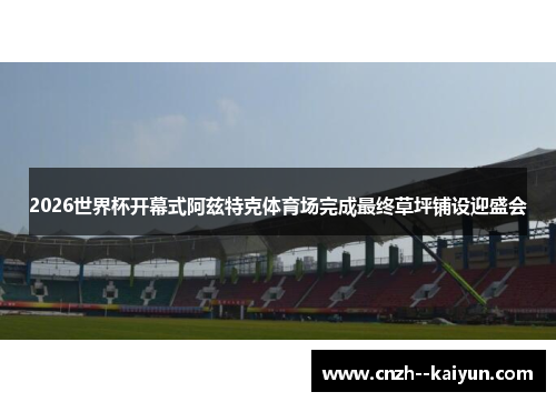 2026世界杯开幕式阿兹特克体育场完成最终草坪铺设迎盛会 2026世界杯开幕式阿兹特克体育场完成最终草坪铺设迎盛会